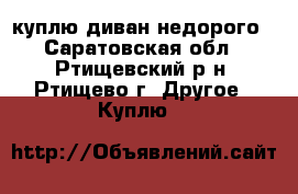 куплю диван недорого - Саратовская обл., Ртищевский р-н, Ртищево г. Другое » Куплю   